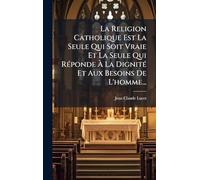 La Religion Catholique Est La Seule Qui Soit Vraie Et La Seule Qui RÃ(c)ponde À La DignitÃ(c) Et Aux Besoins De L'homme...