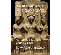 LA RELIGIÓN DEL ANTIGUO EGIPTO: El mundo espiritual de faraones y dioses