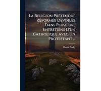 La Religion PrÃ(c)tendue RÃ(c)formÃ(c)e DÃ(c)voilÃ(c)e Dans Plusieurs Entretiens D'un Catholique Avec Un Protestant ...