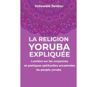 LA RELIGION YORUBA EXPLIQUÉE: Lumière sur les croyances et pratiques spirituelles ancestrales du peuple yoruba