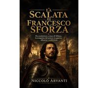 La scalata di Francesco Sforza: Da condottiero a duca di Milano, la conquista del potere tra guerra, alleanze e ambizione