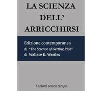 La Scienza dell'Arricchirsi: Edizione contemporanea di “The Science of Getting Rich” di Wallace D. Wattles (Lezioni Senza Tempo)