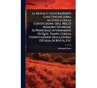 La Sicilia E I Suoi Rapporti Con L'Inghilterra All'Epoca Della Costituzione Dell 1812, O Memorie Istoriche Su'Principali Avvenimenti Di Quel Tempo, ... Della Storia D'Italia Di Botta, Etc