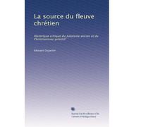 La source du fleuve chrétien: Historique critique du Judaïsme ancien et du Christianisme primitif
