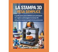 LA STAMPA 3D RESA SEMPLICE: La guida passo passo definitiva per principianti che vogliono padroneggiare la stampa 3D, dalla prima stampa ai progetti di livello professionale