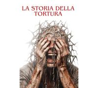 LA STORIA DELLA TORTURA: Dalle origini ai giorni nostri: indagine storica su una pratica oscura e controversa