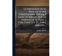 La theologie de St. Paul, ou le pur christianisme expliquÃ(c) dans un sermon sur les paroles de St. Paul, I. Cor. Chap. 2. V. 2. ... Par J. Abbadie ...
