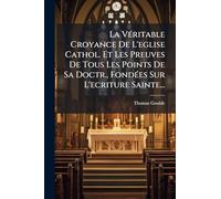 La VÃ(c)ritable Croyance De L'eglise Cathol. Et Les Preuves De Tous Les Points De Sa Doctr., FondÃ(c)es Sur L'ecriture Sainte...