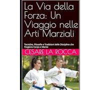 La Via della Forza: Un Viaggio nelle Arti Marziali: Tecniche, Filosofie e Tradizioni delle Discipline che Forgiano Corpo e Mente