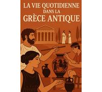 LA VIE QUOTIDIENNE DE LA GRÈCE ANTIQUE: Voyage au cœur de la vie quotidienne, des coutumes et des croyances de la Grèce antique
