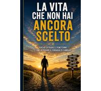 LA VITA CHE NON HAI ANCORA SCELTO: Ritrova la tua strada, supera le paure e trova il coraggio di cambiare davvero