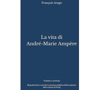 La vita di André-Marie Ampère - Tradotto e annotato: Biografia letta a estratti in sessione pubblica dell’accademia delle scienze di Parigi