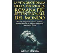 La vita quotidiana nella provincia romana più settentrionale del mondo: Tra Celti e legionari: società, cultura e romanizzazione ai margini estremi del dominio di Roma
