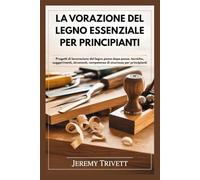 LA VORAZIONE DEL LEGNO ESSENZIALE PER PRINCIPIANTI: Progetti di lavorazione del legno passo dopo passo, tecniche, suggerimenti, strumenti, competenze di sicurezza per principianti