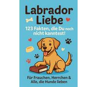 Labrador Liebe - 123 Fakten, die Du noch nicht kanntest!: Für Frauchen, Herrchen & Alle, die Hunde lieben