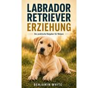 LABRADOR RETRIEVER ERZIEHUNG: Der praktische Ratgeber für Welpen, Junghunde und erwachsene Hunde - Training, Gehorsam, Pflege, Verhalten, Alltag, ... und ein harmonisches Zusammenleb