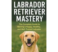 Labrador Retriever Mastery: The Complete Guide to Raising, Training, and Caring for the World’s Most Loved Family Dog (The Beginner’s Pet Care Series)