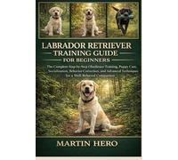 LABRADOR RETRIEVER TRAINING GUIDE FOR BEGINNERS: The Complete Step-by-Step Obedience Training, Puppy Care, Socialization, Behavior Correction, and Advanced Techniques for a Well-Behaved Companion.