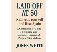 Laid Off at 50 Reinvent Yourself and Rise Again: A Compassionate Guide to Rebuilding Your Confidence, Career, and Purpose After Job Loss