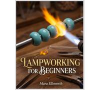 LAMPWORKING FOR BEGINNERS: A Step-By-Step Guide To Safe Setup, Flame Control, And Your First Soft-Glass Beads