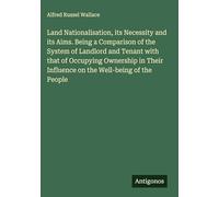 Land Nationalisation, its Necessity and its Aims. Being a Comparison of the System of Landlord and Tenant with that of Occupying Ownership in Their Influence on the Well-being of the People