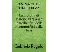 L'ANIMA CHE SI TRASFORMA La filosofia di Platone attraverso le tredici fasi della metamorfosi della luce: La filosofia di Platone attraverso le ... metamorfosi della luce (I TREDICI ARCHETIPI)