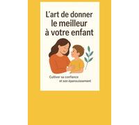 L'art de donner le meilleur à votre enfant.: Cultiver sa confiance et son épanouissement.
