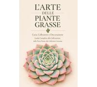 L'Arte delle Piante Grasse Cura, Collezione e Decorazione: Guida Completa alla Coltivazione, dalla Prima Pianta alla Collezione Avanzata
