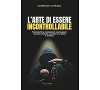L'Arte di Essere Incontrollabile: Psicologia Nera, manipolazione e persuasione: riconosci le tattiche, costruisci le tue difese e vivi libero