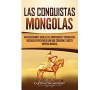 Las Conquistas Mongolas: Una Fascinante Guía de las Invasiones y Conquistas Iniciadas por Gengis Kan Que Crearon el Vasto Imperio Mongol