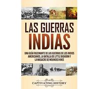 Las guerras indias: Una guía fascinante de las guerras de los indios americanos, la batalla de Little Bighorn y la masacre de Wounded Knee