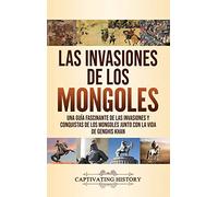 Las invasiones de los mongoles: Una guía fascinante de las invasiones y conquistas de los mongoles junto con la vida de Genghis Khan