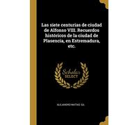 Las siete centurias de ciudad de Alfonso VIII. Recuerdos históricos de la ciudad de Plasencia, en Estremadura, etc.
