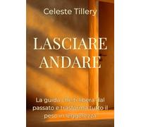 LASCIARE ANDARE: "La Guida che ti libera dal passato e trasforma tutto il peso in Leggerezza" (Intelligenza Emotiva: Strumenti per il Successo Personale e Interpersonale)