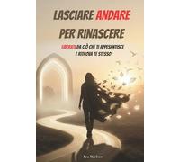 LASCIARE ANDARE PER RINASCERE: Liberati da ciò che ti appesantisce e ritrova te stesso