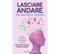 LASCIARE ANDARE PER UNA MENTE LEGGERA: Come smettere di pensare troppo. Metodo facile passo passo.
