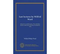 Last lectures by Wilfrid Ward: being the Lowell lectures, 1914, and three lectures delivered at the Royal institution, 1915