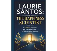 LAURIE SANTOS: THE HAPPINESS SCIENTIST: An Unofficial Biography: Her Life, Research, and the Science Behind Happiness