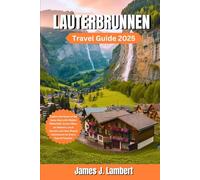 LAUTERBRUNNEN TRAVEL GUIDE 2025: Explore the Heart of the Swiss Alps with Hidden Waterfalls, Scenic Hikes, an itinerary, Local Secrets, Family fun and Year-Round Adventures for Every Type of Traveler