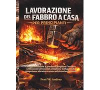 LAVORAZIONE DEL FABBRO A CASA PER PRINCIPIANTI: Una guida sicura e graduale forgiare l'acciaio, utilizzando strumenti semplici e sviluppando competenze durature senza attrezzature costose