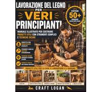 Lavorazione del legno per veri principianti: Lavorazione del legno per veri principianti Manuale illustrato per costruire progetti utili con strumenti semplici e tecniche sicure
