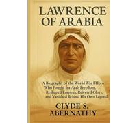 Lawrence of Arabia: A Biography of the World War I Hero Who Fought for Arab Freedom, Reshaped Empires, Rejected Glory, and Vanished Behind His Own ... the Hearts and Minds of History’s Legends)