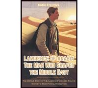 Lawrence of Arabia: The Man Who Shaped the Middle East: The Untold Story of T.E. Lawrence’s Hidden Role in History’s Most Pivotal Revolution