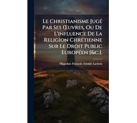 Le Christianisme JugÃ(c) Par Ses Å'uvres, Ou De L'influence De La Religion ChrÃ(c)tienne Sur Le Droit Public EuropÃ(c)en [&c.].