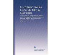 Le costume civil en France du XIIIe au XIXe siècle: ouvrage orné de 700 illustrations directes par la photographie, d'après les documents du temps ... tapisseries, vitraux, etc.): Volume 2