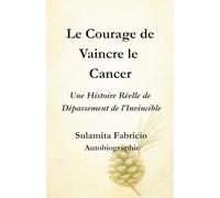 Le Courage de Vaincre le Cancer Une Histoire Réelle de Dépassement de l’Invincible: Un livre qui unit science, conscience et alimentation vivante pour révéler que la guérison commence en nous.