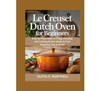 LE CREUSET DUTCH OVEN FOR BEGINNERS: Step-by-Step Guide to Using, Cleaning, and Cooking Perfect Meals in Your Enameled Cast Iron Pot (The Dutch Oven Mastery Collection)