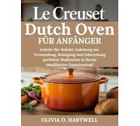 LE CREUSET DUTCH OVEN FÜR ANFÄNGER: Schritt-für-Schritt-Anleitung zur Verwendung, Reinigung und Zubereitung perfekter Mahlzeiten in Ihrem emaillierten Gusseisentopf