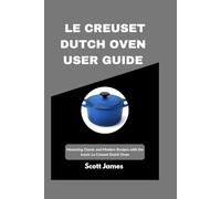 Le Creuset Dutch Oven User Guide: Mastering Classic and Modern Recipes with the Iconic Le Creuset Dutch Oven (Scott James Tech Mastery)
