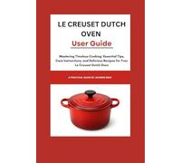Le Creuset Dutch Oven User Guide: Mastering Timeless Cooking: Essential Tips, Care Instructions, and Delicious Recipes for Your Le Creuset Dutch Oven